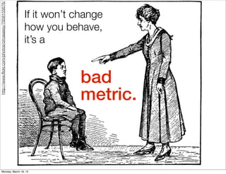 http://www.ﬂickr.com/photos/circasassy/7858155676/


                                                     If it won’t change
                                                     how you behave,
                                                     it’s a


                                                                 bad
                                                                 metric.



         Monday, March 18, 13
 