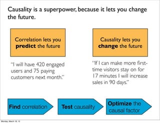 Causality is a superpower, because it lets you change
      the future.


              Correlation lets you                     Causality lets you
              predict the future                      change the future


          “I will have 420 engaged               “If I can make more ﬁrst-
          users and 75 paying                    time visitors stay on for
          customers next month.”                 17 minutes I will increase
                                                 sales in 90 days.”


                                                          Optimize the
        Find correlation             Test causality
                                                          causal factor
Monday, March 18, 13
 