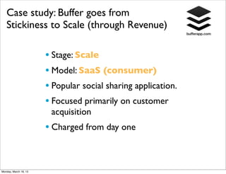 Case study: Buffer goes from
   Stickiness to Scale (through Revenue)

                       • Stage: Scale
                       • Model: SaaS (consumer)
                       • Popular social sharing application.
                       • Focused primarily on customer
                        acquisition
                       • Charged from day one


Monday, March 18, 13
 