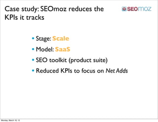 Case study: SEOmoz reduces the
   KPIs it tracks

                       • Stage: Scale
                       • Model: SaaS
                       • SEO toolkit (product suite)
                       • Reduced KPIs to focus on Net Adds




Monday, March 18, 13
 