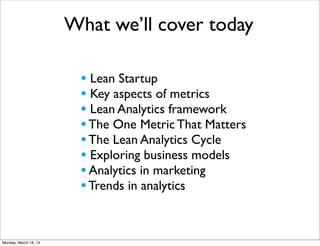 What we’ll cover today

                        • Lean Startup
                        • Key aspects of metrics
                        • Lean Analytics framework
                        • The One Metric That Matters
                        • The Lean Analytics Cycle
                        • Exploring business models
                        • Analytics in marketing
                        • Trends in analytics


Monday, March 18, 13
 