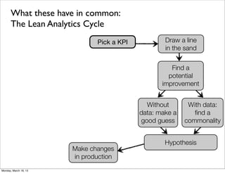 What these have in common:
      The Lean Analytics Cycle
                              Pick a KPI           Draw a line
                                                   in the sand


                                                     Find a
                                                    potential
                                                  improvement


                                             Without       With data:
                                           data: make a      ﬁnd a
                                           good guess     commonality


                                                   Hypothesis
                       Make changes
                       in production
Monday, March 18, 13
 