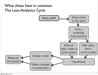 What these have in common:
      The Lean Analytics Cycle
                               Pick a KPI           Draw a line
                                                    in the sand


                                                      Find a
                                                     potential
                                                   improvement


                                              Without       With data:
                                            data: make a      ﬁnd a
                                            good guess     commonality
                        Design a test
           Measure
          the results                               Hypothesis
                        Make changes
                        in production
Monday, March 18, 13
 
