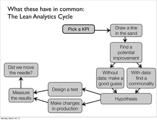 What these have in common:
      The Lean Analytics Cycle
                               Pick a KPI           Draw a line
                                                    in the sand


                                                      Find a
                                                     potential
                                                   improvement

       Did we move
       the needle?                            Without       With data:
                                            data: make a      ﬁnd a
                                            good guess     commonality
                        Design a test
           Measure
          the results                               Hypothesis
                        Make changes
                        in production
Monday, March 18, 13
 
