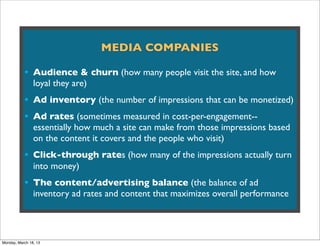 MEDIA COMPANIES

           • Audience & churn (how many people visit the site, and how
                loyal they are)
           • Ad inventory (the number of impressions that can be monetized)
           • Ad rates (sometimes measured in cost-per-engagement--
                essentially how much a site can make from those impressions based
                on the content it covers and the people who visit)
           • Click-through rates (how many of the impressions actually turn
                into money)
           • The content/advertising balance (the balance of ad
                inventory ad rates and content that maximizes overall performance




Monday, March 18, 13
 