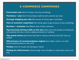 E-COMMERCE COMPANIES

       • Conversion rate (the # of visitors who buy something)
       • Purchases / year (the # of purchases made by each customer per year)
       • Average shopping cart size (the amount of money spent / purchase)
       • Cost of customer acquisition (the money spent to get someone to buy something)
       • Revenue / customer (the lifetime value of each customer)
       • Top keywords driving trafﬁc to the site (those terms that people are looking for,
            and associate with you--a clue to adjacent products or markets)

       • Top search terms (both those that lead to revenue, and those that don’t have any
            results)

       • Effectiveness of recommendation engines (how likely a visitor is to add a
            recommended product to their cart)

       • Virality (word of mouth, and sharing per visitor)
       • Mailing list effectiveness (click-through rates and ability to make buyers return and
            buy)


Monday, March 18, 13
 