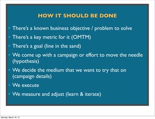 HOW IT SHOULD BE DONE

       • There’s a known business objective / problem to solve
       • There’s a key metric for it (OMTM)
       • There’s a goal (line in the sand)
       • We come up with a campaign or effort to move the needle
            (hypothesis)
       • We decide the medium that we want to try that on
            (campaign details)
       • We execute
       • We measure and adjust (learn & iterate)


Monday, March 18, 13
 