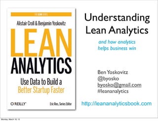 Understanding
                        Lean Analytics
                             and how analytics
                             helps business win



                             Ben Yoskovitz
                             @byosko
                             byosko@gmail.com
                             #leananalytics

                       http://leananalyticsbook.com

Monday, March 18, 13
 