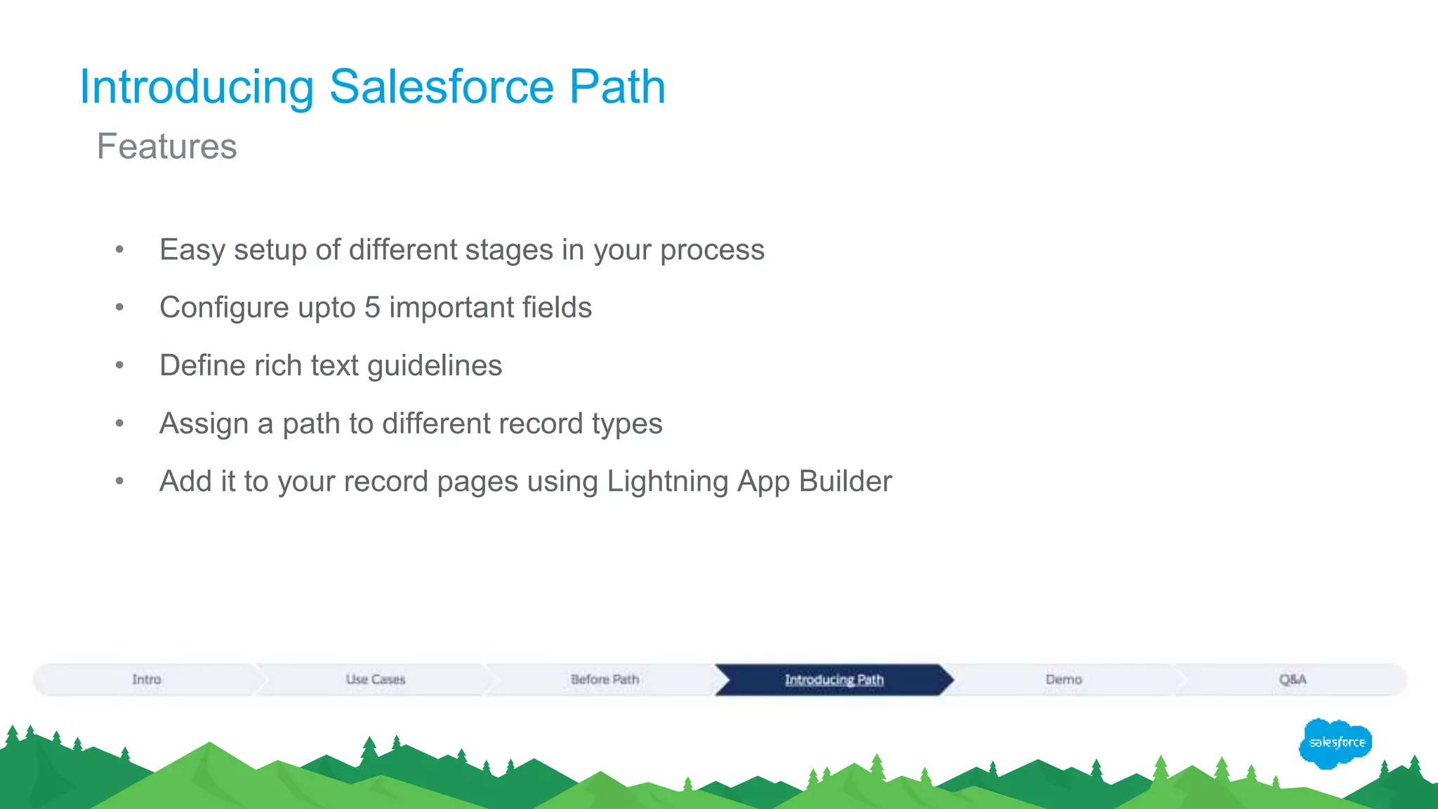 Introducing Salesforce Path
• Easy setup of different stages in your process
• Configure upto 5 important fields
• Define rich text guidelines
• Assign a path to different record types
• Add it to your record pages using Lightning App Builder
Features
 