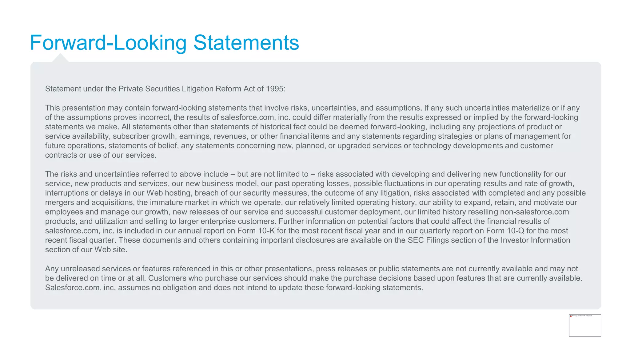 Forward-Looking Statements
Statement under the Private Securities Litigation Reform Act of 1995:
This presentation may contain forward-looking statements that involve risks, uncertainties, and assumptions. If any such uncertainties materialize or if any
of the assumptions proves incorrect, the results of salesforce.com, inc. could differ materially from the results expressed or implied by the forward-looking
statements we make. All statements other than statements of historical fact could be deemed forward-looking, including any projections of product or
service availability, subscriber growth, earnings, revenues, or other financial items and any statements regarding strategies or plans of management for
future operations, statements of belief, any statements concerning new, planned, or upgraded services or technology developments and customer
contracts or use of our services.
The risks and uncertainties referred to above include – but are not limited to – risks associated with developing and delivering new functionality for our
service, new products and services, our new business model, our past operating losses, possible fluctuations in our operating results and rate of growth,
interruptions or delays in our Web hosting, breach of our security measures, the outcome of any litigation, risks associated with completed and any possible
mergers and acquisitions, the immature market in which we operate, our relatively limited operating history, our ability to expand, retain, and motivate our
employees and manage our growth, new releases of our service and successful customer deployment, our limited history reselling non-salesforce.com
products, and utilization and selling to larger enterprise customers. Further information on potential factors that could affect the financial results of
salesforce.com, inc. is included in our annual report on Form 10-K for the most recent fiscal year and in our quarterly report on Form 10-Q for the most
recent fiscal quarter. These documents and others containing important disclosures are available on the SEC Filings section of the Investor Information
section of our Web site.
Any unreleased services or features referenced in this or other presentations, press releases or public statements are not currently available and may not
be delivered on time or at all. Customers who purchase our services should make the purchase decisions based upon features that are currently available.
Salesforce.com, inc. assumes no obligation and does not intend to update these forward-looking statements.
 