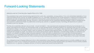 Forward-Looking Statements
Statement under the Private Securities Litigation Reform Act of 1995:
This presentation may contain forward-looking statements that involve risks, uncertainties, and assumptions. If any such uncertainties materialize or if any
of the assumptions proves incorrect, the results of salesforce.com, inc. could differ materially from the results expressed or implied by the forward-looking
statements we make. All statements other than statements of historical fact could be deemed forward-looking, including any projections of product or
service availability, subscriber growth, earnings, revenues, or other financial items and any statements regarding strategies or plans of management for
future operations, statements of belief, any statements concerning new, planned, or upgraded services or technology developments and customer
contracts or use of our services.
The risks and uncertainties referred to above include – but are not limited to – risks associated with developing and delivering new functionality for our
service, new products and services, our new business model, our past operating losses, possible fluctuations in our operating results and rate of growth,
interruptions or delays in our Web hosting, breach of our security measures, the outcome of any litigation, risks associated with completed and any possible
mergers and acquisitions, the immature market in which we operate, our relatively limited operating history, our ability to expand, retain, and motivate our
employees and manage our growth, new releases of our service and successful customer deployment, our limited history reselling non-salesforce.com
products, and utilization and selling to larger enterprise customers. Further information on potential factors that could affect the financial results of
salesforce.com, inc. is included in our annual report on Form 10-K for the most recent fiscal year and in our quarterly report on Form 10-Q for the most
recent fiscal quarter. These documents and others containing important disclosures are available on the SEC Filings section of the Investor Information
section of our Web site.
Any unreleased services or features referenced in this or other presentations, press releases or public statements are not currently available and may not
be delivered on time or at all. Customers who purchase our services should make the purchase decisions based upon features that are currently available.
Salesforce.com, inc. assumes no obligation and does not intend to update these forward-looking statements.
 