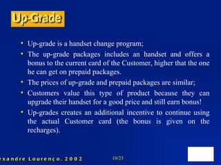 Up-grade is a handset change program; The up-grade packages includes an handset and offers a bonus to the current card of the Customer, higher that the one he can get on prepaid packages.  The prices of up-grade and prepaid packages are similar; Customers value this type of product because they can upgrade their handset for a good price and still earn bonus! Up-grades creates an additional incentive to continue using the actual Customer card (the bonus is given on the recharges). 