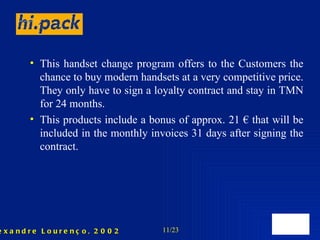 This handset change program offers to the Customers the chance to buy modern handsets at a very competitive price. They only have to sign a loyalty contract and stay in TMN for 24 months. This products include a bonus of approx. 21 € that will be included in the monthly invoices 31 days after signing the contract. 