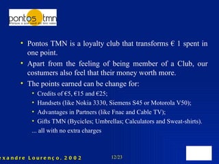 Pontos TMN is a loyalty club that transforms € 1 spent in one point. Apart from the feeling of being member of a Club, our costumers also feel that their money worth more. The points earned can be change for: Credits of €5, €15 and €25; Handsets (like Nokia 3330, Siemens S45 or Motorola V50); Advantages in Partners (like Fnac and Cable TV); Gifts TMN (Bycicles; Umbrellas; Calculators and Sweat-shirts). ... all with no extra charges 