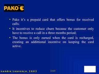 Pako it’s a prepaid card that offers bonus for received calls. It incentives to reduce churn because the customer only have to receive a call in a three months period; The bonus is only earned when the card is recharged, creating an addittional incentive on keeping the card active. 