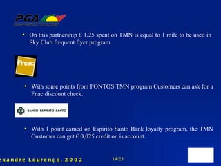 On this partnership € 1,25 spent on TMN is equal to 1 mile to be used in Sky Club frequent flyer program. With some points from PONTOS TMN program Customers can ask for a Fnac discount check. With 1 point earned on Espirito Santo Bank loyalty program, the TMN Customer can get € 0,025 credit on is account. 