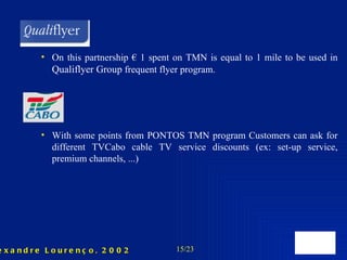 On this partnership € 1 spent on TMN is equal to 1 mile to be used in  Qualiflyer Group  frequent flyer program. With some points from PONTOS TMN program Customers can ask for different TVCabo cable TV service discounts (ex: set-up service, premium channels, ...) 
