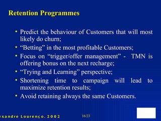 Predict the behaviour of  C ustomers that will most likely do churn ; “ Betting” in the most profitable  C ustomers ; Focus on “trigger/offer management” -  TMN is offering bonus on the next recharge; “ Trying and Learning” perspective; Shortening time to campaign will lead to maximize retention results; Avoid retaining always the same Customers. Retention Programmes 