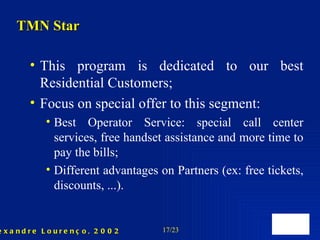 This program is dedicated to our best Residential Customers;  Focus on special offer to this segment: Best Operator Service: special call center services, free handset assistance and more time to pay the bills; Different advantages on Partners (ex: free tickets, discounts, ...). TMN Star 