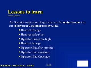 Lessons to learn Source: Qmetrics An Operator must never forget what are the  main reasons  that can  motivate a  C ustomer to leave , like : Handset Change Handset stolen/lost Operator Prices too high Handset damage Operator Bad/few services Operator Bad assistance  Operator Bad Coverage  