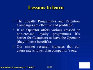 Lessons to learn The Loyalty Programmes  and Retention Campaigns  are effective and profitable . If an Operator offers various crossed or non-crossed loyalty programmes it’s harder for  C ustomers to leave the Operator (they’ll loose benefit’s). Our market research indicates that our churn rate is lower than competitor’s one. 