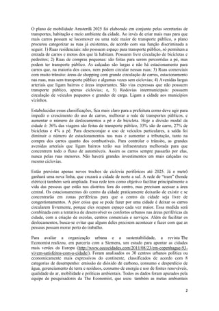 2
O plano de mobilidade Amsterdã 2025 foi elaborado em conjunto pelas secretarias de
transportes, habitação e meio ambiente da cidade. Ao invés de criar mais ruas para que
mais carros possam se locomover ou uma rede maior de transporte público, o plano
procurou categorizar as ruas já existentes, de acordo com sua função discriminada a
seguir: 1) Ruas residenciais: não possuem espaço para transporte público, só permitem a
entrada de carros e motos dos que lá habitam. Possuem livre circulação de bicicletas e
pedestres; 2) Ruas de compras pequenas: são feitas para serem percorridas a pé, mas
podem ter transporte público. As calçadas são largas e não há estacionamento para
carros que, na maioria dos casos, nem podem circular nessas ruas; 3) Ruas comerciais
com muito trânsito: áreas de shopping com grande circulação de carros, estacionamento
nas ruas, mas sem transporte público e algumas vezes sem ciclovias; 4) Avenidas largas
arteriais que ligam bairros e áreas importantes. São vias expressas que não possuem
transporte público, apenas ciclovias; e, 5) Rodovias intermunicipais: possuem
circulação de veículos pequenos e grandes de carga. Ligam a cidade aos municípios
vizinhos.
Estabelecidas essas classificações, fica mais claro para a prefeitura como deve agir para
impedir o crescimento do uso de carros, melhorar a rede de transportes públicos, e
aumentar o número de deslocamentos a pé e de bicicleta. Hoje a divisão modal da
cidade é: 36% das viagens são feitas de transporte público, 33% são de carro, 27% de
bicicletas e 4% a pé. Para desencorajar o uso de veículos particulares, a saída foi
diminuir o número de estacionamentos nas ruas e aumentar a tributação, tanto na
compra dos carros quanto dos combustíveis. Para controlar o trânsito, as grandes
avenidas arteriais que ligam bairros terão sua infraestrutura melhorada para que
concentrem todo o fluxo de automóveis. Assim os carros sempre passarão por elas,
nunca pelas ruas menores. Não haverá grandes investimentos em mais calçadas ou
mesmo ciclovias.
Estão previstas apenas novos trechos de ciclovia periféricos até 2025. Já o metrô
ganhará uma nova linha, que cruzará a cidade de norte a sul. A rede de “tram” (bonde
elétrico) também será ampliada. Essa rede tem como objetivo facilitar principalmente a
vida das pessoas que estão nos distritos fora do centro, mas precisam acessar a área
central. Os estacionamentos do centro da cidade praticamente deixarão de existir e se
concentrarão em zonas periféricas para que o centro da cidade seja livre de
congestionamentos. A pior coisa que se pode fazer por uma cidade é deixar os carros
circularem livremente, porque eles ocupam espaço cada vez maior. Essa medida será
combinada com a tentativa de desenvolver os confortos urbanos nas áreas periféricas da
cidade, com a criação de escolas, centros comerciais e serviços. Além de facilitar os
deslocamentos, busca-se evitar que alguns deles precisem acontecer e fazer com que as
pessoas possam morar perto do trabalho.
Para avaliar a organização urbana e a sustentabilidade, a revista The
Economist realizou, em parceria com a Siemens, um estudo para apontar as cidades
mais verdes da Europa (http://www.oecocidades.com/2011/08/23/em-copenhague-93-
vivem-satisfeitos-com-a-cidade/). Foram analisados os 30 centros urbanos política ou
economicamente mais expressivos do continente, classificados de acordo com 8
categorias de desempenho: emissão de dióxido de carbono, consumo e desperdício de
água, gerenciamento de terra e resíduos, consumo de energia e uso de fontes renováveis,
qualidade do ar, mobilidade e políticas ambientais. Todos os dados foram apurados pela
equipe de pesquisadores da The Economist, que usou também as metas ambientais
 