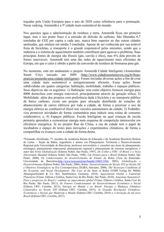 3
traçadas pela União Europeia para o ano de 2020 como referência para a pontuação.
Nesse ranking, Amsterdã é a 5ª cidade mais sustentável do mundo.
Nos quesitos água e administração de resíduos e terra, Amsterdã ficou em primeiro
lugar, mas o seu ponto fraco é a emissão de dióxido de carbono. São liberadas 6,7
toneladas de CO2 per capita a cada ano, marca bem superior ao das outras cidades
analisadas, que emitem em média 5 toneladas. Apesar de ser conhecida por sua notável
frota de bicicletas, o transporte é o grande responsável pelas emissões, sendo que a
indústria e o sistema de aquecimento também contribuem para agravar o problema. Suas
principais fontes de energia são fósseis (gás, carvão e óleo), mas 6% dela provém de
fontes renováveis. Amsterdã tem uma das redes de aquecimento mais eficientes da
Europa, em que o calor é obtido a partir da conversão de resíduos de biomassa para gás.
No momento, está em andamento o projeto Amsterdã Cidade Inteligente (Amsterdam
Smart City) iniciado em 2009 (http://www.cidadessustentaveis.org.br/boas-
praticas/amsterda-uma-cidade-inteligente). Foram iniciadas diversas ações a fim de criar
uma cidade mais sustentável e energeticamente eficiente. Essas ações foram
subdivididas em quatro categorias: habitação, mobilidade, trabalho e espaços públicos.
Seus objetivos são os seguintes: 1) Habitação: tem como objetivo fornecer energia para
8000 domicílios com energia renovável, principalmente através de geração eólica; 2)
Mobilidade: além dos projetos com preferência dada à bicicleta e ao transporte público
de baixo carbono, existe um projeto para alocação distribuída de estações de
abastecimento de carros elétricos por toda a cidade, de forma a priorizar o uso de
energia elétrica ao combustível fóssil nos veículos automotores da cidade; 3) Trabalho:
visa promover atividades de forma comunitária para induzir uma rotina de consumo
colaborativo; e, 4) Espaços públicos: Escola Inteligente na qual crianças de escola
primária aprendem a economizar energia num esquema de competição interescolar em
eficiência energética. Já no projeto Rua do Clima, a rua da cidade tem o papel de
incubadora e espaço de testes para inovações e experimentos climáticos, de forma a
compartilhar os avanços com a cidade de forma direta.
*Fernando Alcoforado, 77, membro da Academia Baiana de Educação e da Academia Brasileira Rotária
de Letras – Seção da Bahia, engenheiro e doutor em Planejamento Territorial e Desenvolvimento
Regional pela Universidade de Barcelona, professor universitário e consultor nas áreas de planejamento
estratégico, planejamento empresarial, planejamento regional e planejamento de sistemas energéticos, é
autor dos livros Globalização (Editora Nobel, São Paulo, 1997), De Collor a FHC- O Brasil e a Nova
(Des)ordem Mundial (Editora Nobel, São Paulo, 1998), Um Projeto para o Brasil (Editora Nobel, São
Paulo, 2000), Os condicionantes do desenvolvimento do Estado da Bahia (Tese de doutorado.
Universidade de Barcelona,http://www.tesisenred.net/handle/10803/1944, 2003), Globalização e
Desenvolvimento (Editora Nobel, São Paulo, 2006), Bahia- Desenvolvimento do Século XVI ao Século XX
e Objetivos Estratégicos na Era Contemporânea (EGBA, Salvador, 2008), The Necessary Conditions of
the Economic and Social Development- The Case of the State of Bahia (VDM Verlag Dr. Müller
Aktiengesellschaft & Co. KG, Saarbrücken, Germany, 2010), Aquecimento Global e Catástrofe
Planetária (Viena- Editora e Gráfica, Santa Cruz do Rio Pardo, São Paulo, 2010), Amazônia Sustentável-
Para o progresso do Brasil e combate ao aquecimento global (Viena- Editora e Gráfica, Santa Cruz do
Rio Pardo, São Paulo, 2011), Os Fatores Condicionantes do Desenvolvimento Econômico e Social
(Editora CRV, Curitiba, 2012), Energia no Mundo e no Brasil- Energia e Mudança Climática
Catastrófica no Século XXI (Editora CRV, Curitiba, 2015), As Grandes Revoluções Científicas,
Econômicas e Sociais que Mudaram o Mundo (Editora CRV, Curitiba, 2016) e A Invenção de um novo
Brasil (Editora CRV, Curitiba, 2017).
 