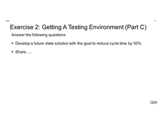 17IBM
Innovate. Disrupt.
Transform. Fast.
@Enterprise Scale.
Exercise 2: Getting A Testing Environment (Part C)
Answer the following questions
§ Develop a future state solution with the goal to reduce cycle time by 50%
§ Share…..
 