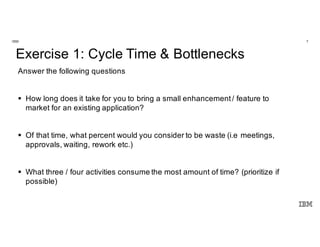 7IBM
Innovate. Disrupt.
Transform. Fast.
@Enterprise Scale.
Exercise 1: Cycle Time & Bottlenecks
Answer the following questions
§ How long does it take for you to bring a small enhancement/ feature to
market for an existing application?
§ Of that time, what percent would you consider to be waste (i.e meetings,
approvals, waiting, rework etc.)
§ What three / four activities consume the most amount of time? (prioritize if
possible)
 