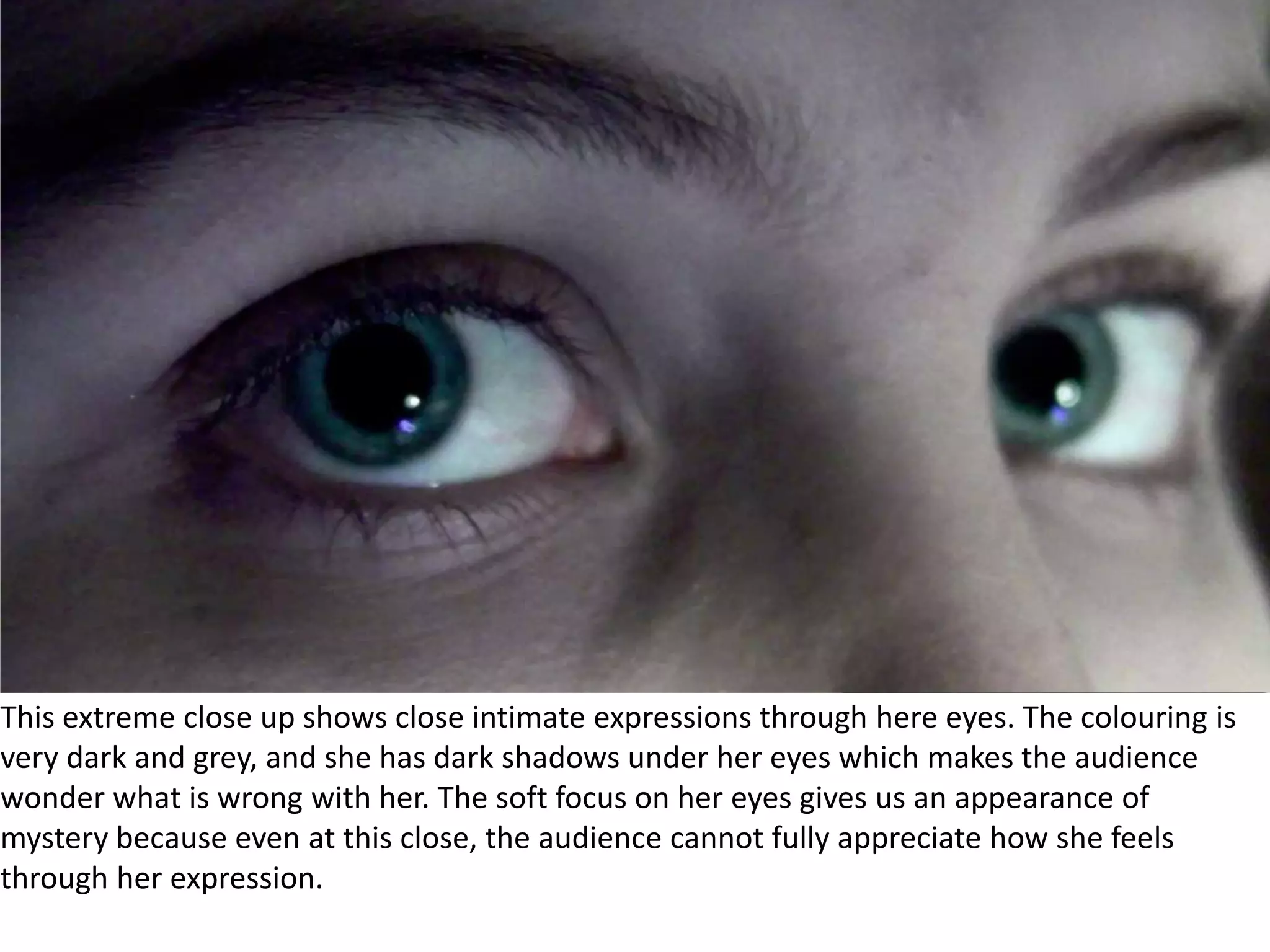 	This extreme close up shows close intimate expressions through here eyes. The colouring is very dark and grey, and she has dark shadows under her eyes which makes the audience wonder what is wrong with her. The soft focus on her eyes gives us an appearance of mystery because even at this close, the audience cannot fully appreciate how she feels through her expression.