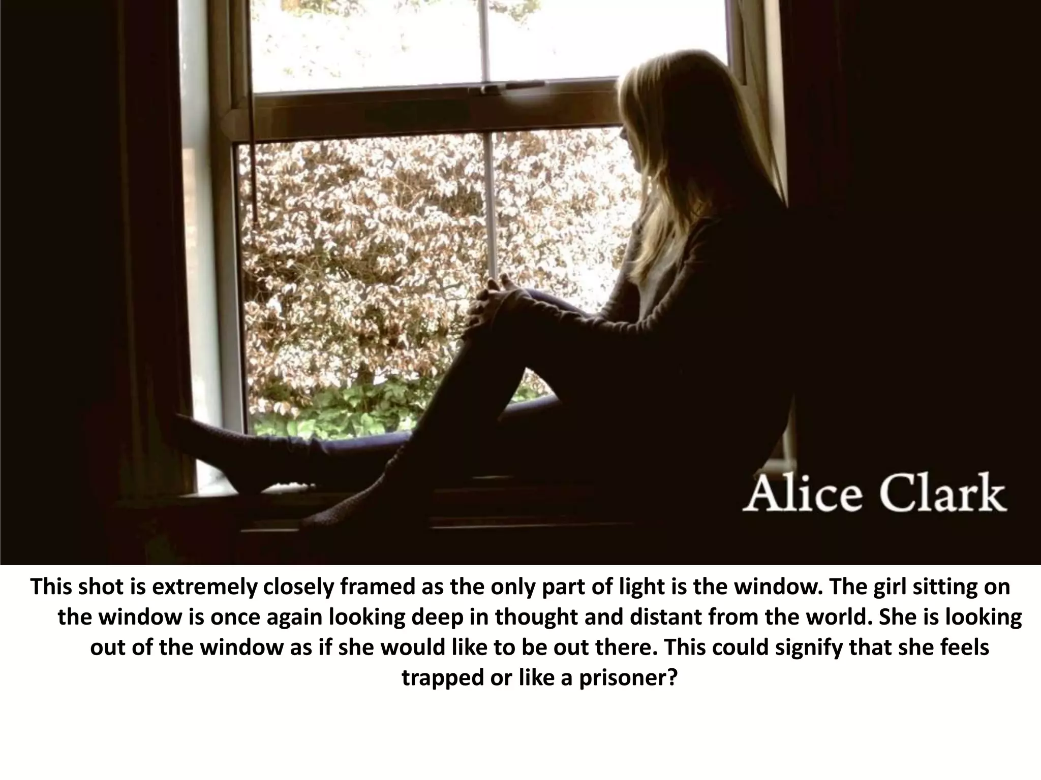 This shot is extremely closely framed as the only part of light is the window. The girl sitting on the window is once again looking deep in thought and distant from the world. She is looking out of the window as if she would like to be out there. This could signify that she feels trapped or like a prisoner? 