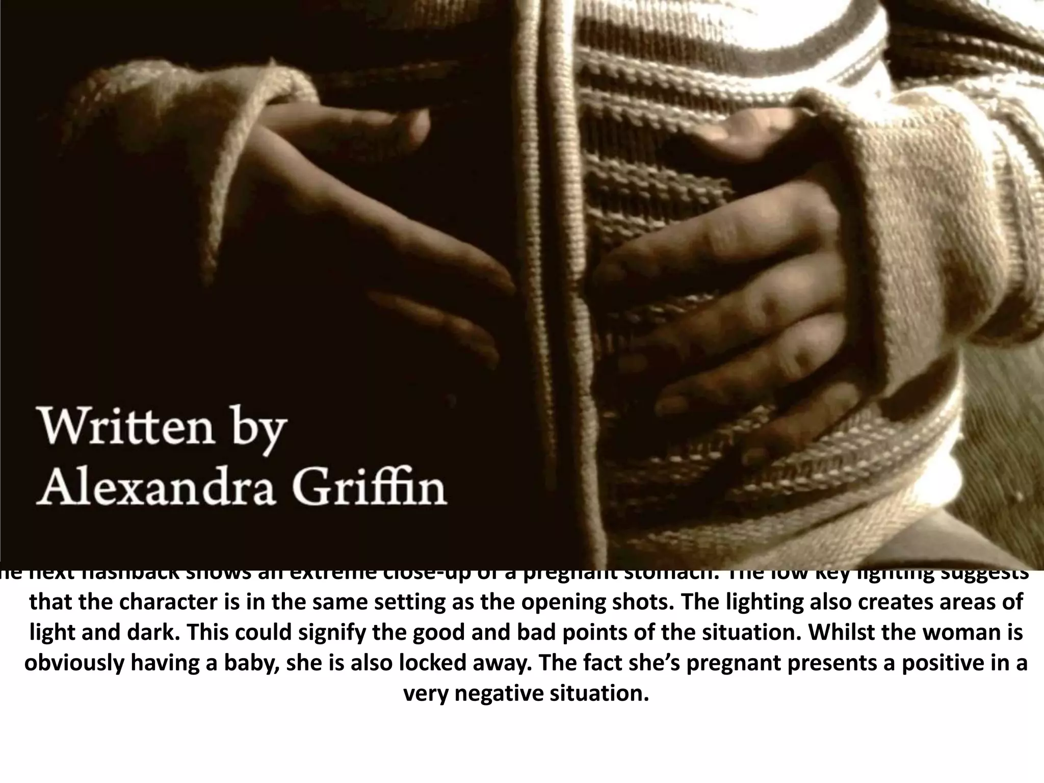 The next flashback shows an extreme close-up of a pregnant stomach. The low key lighting suggests that the character is in the same setting as the opening shots. The lighting also creates areas of light and dark. This could signify the good and bad points of the situation. Whilst the woman is obviously having a baby, she is also locked away. The fact she’s pregnant presents a positive in a very negative situation.
