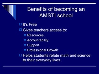 Benefits of becoming an AMSTI school It’s Free Gives teachers access to: Resources Accountability Support Professional Growth Helps students relate math and science to their everyday lives 