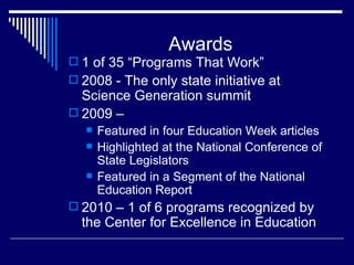 Awards 1 of 35 “Programs That Work” 2008 - The only state initiative at Science Generation summit 2009 –  Featured in four Education Week articles Highlighted at the National Conference of State Legislators Featured in a Segment of the National Education Report 2010 – 1 of 6 programs recognized by the Center for Excellence in Education 