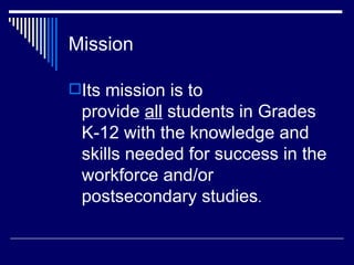 Mission Its mission is to provide  all  students in Grades K-12 with the knowledge and skills needed for success in the workforce and/or postsecondary studies .  