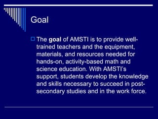 Goal The  goal  of AMSTI is to provide well-trained teachers and the equipment, materials, and resources needed for hands-on, activity-based math and science education. With AMSTI’s support, students develop the knowledge and skills necessary to succeed in post-secondary studies and in the work force. 