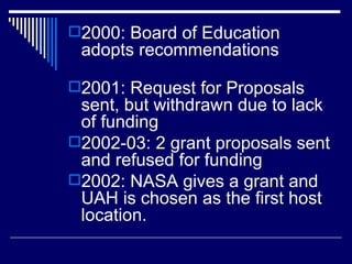 2000: Board of Education adopts recommendations 2001: Request for Proposals sent, but withdrawn due to lack of funding 2002-03: 2 grant proposals sent and refused for funding 2002: NASA gives a grant and UAH is chosen as the first host location.  