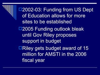 2002-03: Funding from US Dept of Education allows for more sites to be established 2005 Funding outlook bleak until Gov Riley proposes support in budget Riley gets budget award of 15 million for AMSTI in the 2006 fiscal year  