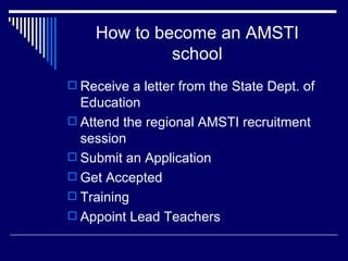 How to become an AMSTI school Receive a letter from the State Dept. of Education Attend the regional AMSTI recruitment session Submit an Application Get Accepted Training Appoint Lead Teachers 