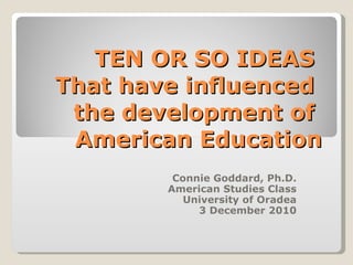 TEN OR SO IDEAS  That have influenced  the development of  American Education Connie Goddard, Ph.D. American Studies Class University of Oradea 3 December 2010 