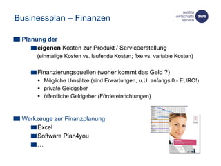 Businessplan – Finanzen
Planung der
eigenen Kosten zur Produkt / Serviceerstellung
(einmalige Kosten vs. laufende Kosten; fixe vs. variable Kosten)
Finanzierungsquellen (woher kommt das Geld ?)
 Mögliche Umsätze (sind Erwartungen, u.U. anfangs 0.- EURO!)
 private Geldgeber
 öffentliche Geldgeber (Fördereinrichtungen)
Werkzeuge zur Finanzplanung
Excel
Software Plan4you
…
 