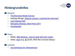 Hintergrundinfos
General
– The Business Model Canvas
– Andreas Klinger „Startup Lessons. Learning the hard way“
– Lean Startup Wiki
– Managing Startups: Best Posts 2011
– Investopedia
Press
– Slides: Mike Butcher, „How to deal with tech media“
– Video: here (e.g. @ 22:24 „Pitch like a human being“)
Lectures
– we-workshops for entrepreneurs
 