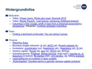 Hintergrundinfos
Motivation
– Video: Chase Jarvis, Photo plus expo, Keynote 2010
– Video: Randy Pausch, “Last lecture: achieving childhood dreams“
– Columbus´s first voyage: profit or loss from a historical accountant´s
perspective, Wikipedia: Funding campaign Columbus
Team
– Finding a technical co-founder: You are doing it wrong
Finance
– Plan4You Easy
– Business angels networks: i2 (at), AICO (at), Munich network (g)
– Incubators: ycombinator (us), Seedcamp (uk), Hagenberg (at), i5 (at)
– Venture capital: Tecnet (at), gcp (at), AVCO (at), BVK(g)
– Subsidies/grants: PreSeed, Seedcinancing :(high tech), impulse xs, xl,
departure (creative), ffg startup (r&d), a+b centers, Zit, Nöbeg preseed,
– Legal gibberish of investors in plain english,
– „Rutschgefahr“ founders terms in german venture capital contracts
 