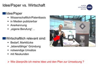 Idee/Paper vs. Wirtschaft
Idee/Paper
 Wissenschaftlich/Patentbasis
 in Medien publizierbar
 Anerkennung
 „eigene Berufung“…
Wirtschaftlich relevant sind:
 Bedarf, Marktlücke
 „lebensfähige“ Gründung
 notwendige Umsätze
 mit Neukunden
 Wie überprüfe ich meine Idee und den Plan zur Umsetzung ?
 