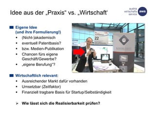 Idee aus der „Praxis“ vs. „Wirtschaft“
Eigene Idee
(und ihre Formulierung!)
 (Nicht-)akademisch
 eventuell Patentbasis?
 bzw. Medien-Publikation
 Chancen fürs eigene
Geschäft/Gewerbe?
 „eigene Berufung“?
Wirtschaftlich relevant:
 Ausreichender Markt dafür vorhanden
 Umsetzbar (Zeitfaktor)
 Finanziell tragbare Basis für Startup/Selbständigkeit
 Wie lässt sich die Realisierbarkeit prüfen?
 