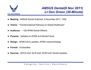 AMSUS Dental(6 Nov 2011)
                                 Lt Gen Green (30-Minute)

Meeting: AMSUS Dental Outbreak, 6 November 2011, 1300

Theme: “Transformational Pathways to Global Healthcare”

Audience: ~ 125 AFMS Dental Officers

Purpose: Updates on AFMS and Dental Future

Design: AFMS future updates, AFMS mission/strategy

Format: Unclassified

Sources: NOVA brief, SLW brief, iEHR brief, Dental Updates




              Integrity - Service - Excellence               1
 