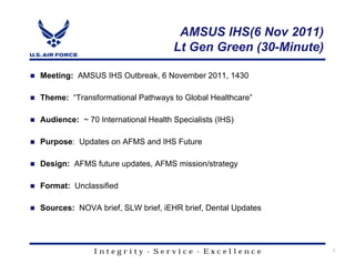 AMSUS IHS(6 Nov 2011)
                                    Lt Gen Green (30-Minute)

Meeting: AMSUS IHS Outbreak, 6 November 2011, 1430

Theme: “Transformational Pathways to Global Healthcare”

Audience: ~ 70 International Health Specialists (IHS)

Purpose: Updates on AFMS and IHS Future

Design: AFMS future updates, AFMS mission/strategy

Format: Unclassified

Sources: NOVA brief, SLW brief, iEHR brief, Dental Updates




              Integrity - Service - Excellence                 1
 
