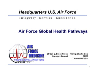 Headquarters U.S. Air Force
Integrity - Service - Excellence




Air Force Global Health Pathways




               Lt Gen C. Bruce Green   CMSgt Charlie Cole
                    Surgeon General                CMEF
                                        7 November 2011



                                                            1
 