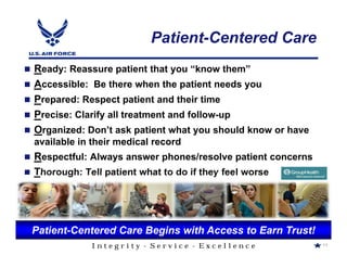 Patient-Centered Care
Ready: Reassure patient that you “know them”
Accessible: Be there when the patient needs you
Prepared: Respect patient and their time
Precise: Clarify all treatment and follow-up
Organized: Don’t ask patient what you should know or have
available in their medical record
Respectful: Always answer phones/resolve patient concerns
Thorough: Tell patient what to do if they feel worse




Patient-Centered Care Begins with Access to Earn Trust!
            Integrity - Service - Excellence                11
 