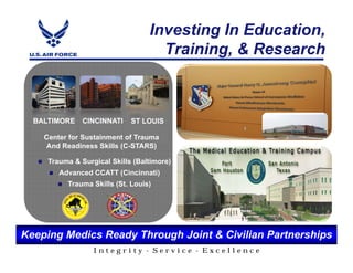 Investing In Education,
                                    Training, & Research



  BALTIMORE    CINCINNATI    ST LOUIS

    Center for Sustainment of Trauma
    And Readiness Skills (C-STARS)

     Trauma & Surgical Skills (Baltimore)
        Advanced CCATT (Cincinnati)
          Trauma Skills (St. Louis)




Keeping Medics Ready Through Joint & Civilian Partnerships
                  Integrity - Service - Excellence
 